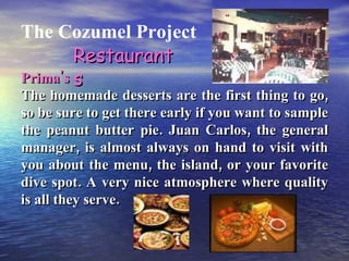 The Cozumel Project Prima's The homemade desserts are the first thing to go, so be sure to get there early if you want to sample the peanut butter pie. Juan Carlos, the general manager, is almost always on hand to visit with you about the menu, the island, or your favorite dive spot. A very nice atmosphere where quality is all they serve. Restaurants 