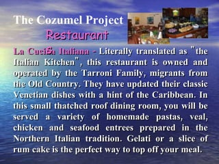 The Cozumel Project La Cucina Italiana -  Literally translated as "the Italian Kitchen", this restaurant is owned and operated by the Tarroni Family, migrants from the Old Country. They have updated their classic Venetian dishes with a hint of the Caribbean. In this small thatched roof dining room, you will be served a variety of homemade pastas, veal, chicken and seafood entrees prepared in the Northern Italian tradition. Gelati or a slice of rum cake is the perfect way to top off your meal. Restaurants 