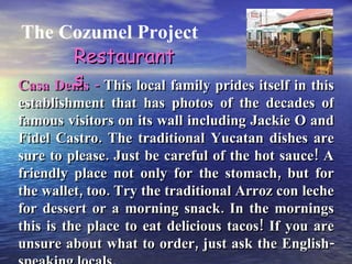 The Cozumel Project Casa Denis -  This local family prides itself in this establishment that has photos of the decades of famous visitors on its wall including Jackie O and Fidel Castro. The traditional Yucatan dishes are sure to please. Just be careful of the hot sauce! A friendly place not only for the stomach, but for the wallet, too. Try the traditional Arroz con leche for dessert or a morning snack. In the mornings this is the place to eat delicious tacos! If you are unsure about what to order, just ask the English-speaking locals. Restaurants 