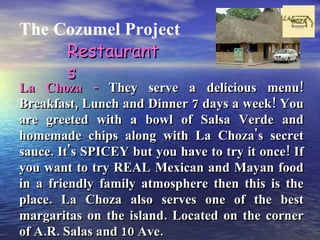 The Cozumel Project La Choza -  They serve a delicious menu! Breakfast, Lunch and Dinner 7 days a week! You are greeted with a bowl of Salsa Verde and homemade chips along with La Choza's secret sauce. It's SPICEY but you have to try it once! If you want to try REAL Mexican and Mayan food in a friendly family atmosphere then this is the place. La Choza also serves one of the best margaritas on the island. Located on the corner of A.R. Salas and 10 Ave. Restaurants 