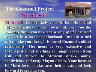 The Cozumel Project El Moro -  It's not likely you will be able to find this great eatery on your own and, once you do, you may think you have the wrong spot! Fear not! It is set in a local neighborhood. Just ask a taxi cab to take you there, it is one of Cozumel's oldest restaurants. The menu is very extensive and covers just about anything you might crave - from fish and chicken to Mexican steaks, soups, sandwiches and tasty Mayan dishes. Your hosts at El Moro love to take care their guests and look forward to serving you. Restaurants 