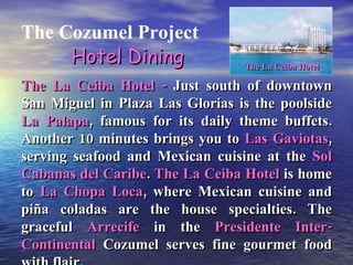 The Cozumel Project The La Ceiba Hotel -  Just south of downtown San Miguel in Plaza Las Glorias is the poolside  La Palapa , famous for its daily theme buffets. Another 10 minutes brings you to  Las Gaviotas , serving seafood and Mexican cuisine at the  Sol Cabanas del Caribe .  The La Ceiba Hotel  is home to  La Chopa Loca , where Mexican cuisine and piña coladas are the house specialties. The graceful  Arrecife  in the  Presidente Inter-Continental  Cozumel serves fine gourmet food with flair. Hotel Dining The La Ceiba Hotel 