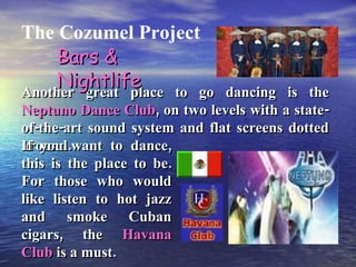 The Cozumel Project Another great place to go dancing is the  Neptuno Dance Club , on two levels with a state-of-the-art sound system and flat screens dotted around. Bars & Nightlife If you want to dance, this is the place to be. For those who would like listen to hot jazz and smoke Cuban cigars, the  Havana Club  is a must. 