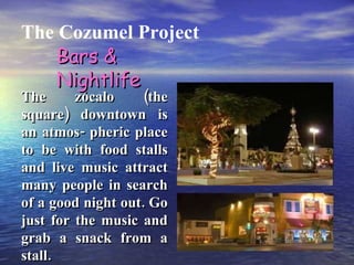 The Cozumel Project The zócalo (the square) downtown is an atmos- pheric place to be with food stalls and live music attract many people in search of a good night out. Go just for the music and grab a snack from a stall. Bars & Nightlife 