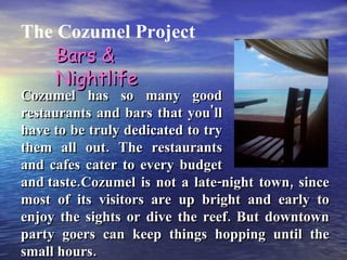 The Cozumel Project Cozumel has so many good restaurants and bars that you'll have to be truly dedicated to try them all out. The restaurants and cafes cater to every budget and taste. Bars & Nightlife Cozumel is not a late-night town, since most of its visitors are up bright and early to enjoy the sights or dive the reef. But downtown party goers can keep things hopping until the small hours. 