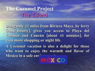 The Cozumel Project Being only 12 miles from Riviera Maya, by ferry (runs hourly), gives you access to Playa del Carmen and Cancún (about 45 minutes), for even more shopping or night life. A Cozumel vacation is also a delight for those who want to enjoy the warmth and flavor of Mexico in a safe environment. The Island 