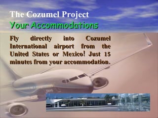 . The Cozumel Project Your   Accommodations Fly directly into Cozumel International airport from the United States or Mexico! Just 15 minutes from your accommodation. 
