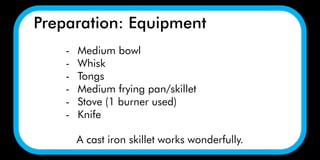 Preparation: Equipment
A cast iron skillet works wonderfully.
- Medium bowl
- Whisk
- Tongs
- Medium frying pan/skillet
- Stove (1 burner used)
- Knife
 