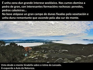 É unha zona dun grande interese xeolóxico. Nos cumes domina a
pedra de gran, con interesantes formacións rochosas: penedos,
pedras cabaleiras…
Na base atópase un gran campo de dunas fixadas pola vexetación e
unha duna remontante que ascende pola aba sur do monte.

Vista desde o monte Siradella sobre o istmo da Lanzada.
Á esquerda a Aula da Natureza.

 
