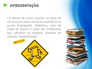 Apresentação

• O Monte de Livros consiste na troca de
um livro por outro, em locais específicos na
escola (reprografia, biblioteca, aula do
Clube de Leitura e aulas dos Professores
que aderirem ao projeto), baseado no
conceito “bookcrossing”;
 