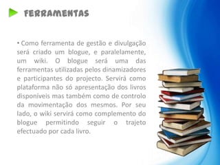 Ferramentas

• Como ferramenta de gestão e divulgação
será criado um blogue, e paralelamente,
um wiki. O blogue será uma das
ferramentas utilizadas pelos dinamizadores
e participantes do projecto. Servirá como
plataforma não só apresentação dos livros
disponíveis mas também como de controlo
da movimentação dos mesmos. Por seu
lado, o wiki servirá como complemento do
blogue permitindo seguir o trajeto
efectuado por cada livro.
 