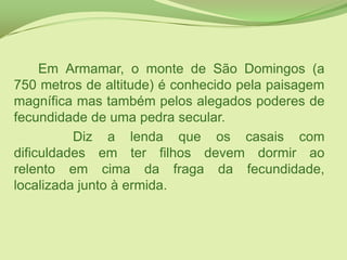 		Em Armamar, o monte de São Domingos (a 750 metros de altitude) é conhecido pela paisagem magnífica mas também pelos alegados poderes de fecundidade de uma pedra secular.   		Diz a lenda que os casais com dificuldades em ter filhos devem dormir ao relento em cima da fraga da fecundidade, localizada junto à ermida. 