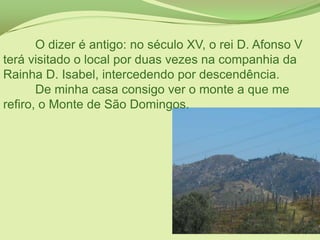 	O dizer é antigo: no século XV, o rei D. Afonso V terá visitado o local por duas vezes na companhia da Rainha D. Isabel, intercedendo por descendência.	De minha casa consigo ver o monte a que me refiro, o Monte de São Domingos.