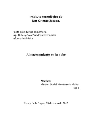 Instituto tecnológico de
Nor-Oriente Zacapa.
Perito en industria alimentaria
Ing.: Dubley Omar SandovalHernández
Informática básica I
Almacenamiento en la nube
Nombre:
Gerson ObdeliMonterroso Matta.
5to B
Llanos de la fragua, 29 de enero de 2015
 