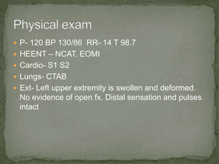  P- 120 BP 130/86 RR- 14 T 98.7
 HEENT – NCAT, EOMI
 Cardio- S1 S2
 Lungs- CTAB
 Ext- Left upper extremity is swollen and deformed.
No evidence of open fx. Distal sensation and pulses
intact
 