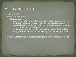  Pain Control
 Reduction and Splint
 - Reduction:
- achieved w/ forarm in full supination, & longitudinal traction;
- then elbow is gently flexed to > 90 deg to relax biceps;
- radial head is gently repositioned by direct manual pressure
anteriorly on the bone;
- following reduction, radial head will be stable if left in flexion;
- angulated ulnar shaft is reduced by firm manual pressure;
 Contact Orthopedics to discuss arranging Urgent Operative Repair
 