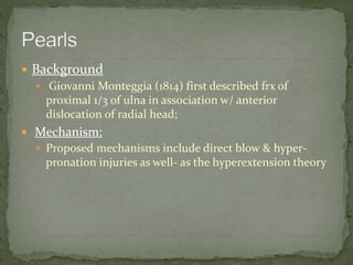  Background
 Giovanni Monteggia (1814) first described frx of
proximal 1/3 of ulna in association w/ anterior
dislocation of radial head;
 Mechanism:
 Proposed mechanisms include direct blow & hyper-
pronation injuries as well- as the hyperextension theory
 