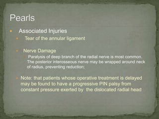  Associated Injuries
 Tear of the annular ligament
 Nerve Damage
 Paralysis of deep branch of the radial nerve is most common.
The posterior interosseous nerve may be wrapped around neck
of radius, preventing reduction;
 Note: that patients whose operative treatment is delayed
may be found to have a progressive PIN palsy from
constant pressure exerted by the dislocated radial head
 