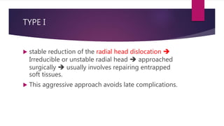 TYPE I
 stable reduction of the radial head dislocation 
Irreducible or unstable radial head  approached
surgically  usually involves repairing entrapped
soft tissues.
 This aggressive approach avoids late complications.
 