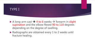 TYPE I
 A long-arm cast  4 to 6 weeks  forearm in slight
supination and the elbow flexed 90 to 110 degrees
depending on the degree of swelling.
 Radiographs are obtained every 1 to 2 weeks until
fracture healing.
 