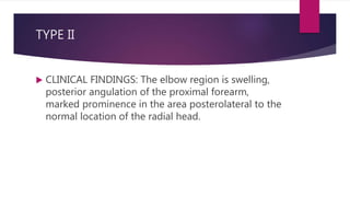 TYPE II
 CLINICAL FINDINGS: The elbow region is swelling,
posterior angulation of the proximal forearm,
marked prominence in the area posterolateral to the
normal location of the radial head.
 