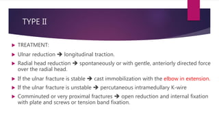 TYPE II
 TREATMENT:
 Ulnar reduction  longitudinal traction.
 Radial head reduction  spontaneously or with gentle, anteriorly directed force
over the radial head.
 If the ulnar fracture is stable  cast immobilization with the elbow in extension.
 If the ulnar fracture is unstable  percutaneous intramedullary K-wire
 Comminuted or very proximal fractures  open reduction and internal fixation
with plate and screws or tension band fixation.
 