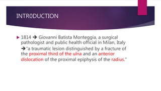 INTR0DUCTION
 1814  Giovanni Batista Monteggia, a surgical
pathologist and public health official in Milan, Italy
“a traumatic lesion distinguished by a fracture of
the proximal third of the ulna and an anterior
dislocation of the proximal epiphysis of the radius.”
 