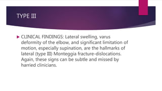 TYPE III
 CLINICAL FINDINGS: Lateral swelling, varus
deformity of the elbow, and significant limitation of
motion, especially supination, are the hallmarks of
lateral (type III) Monteggia fracture-dislocations.
Again, these signs can be subtle and missed by
harried clinicians.
 