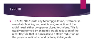 TYPE III
 TREATMENT: As with any Monteggia lesion, treatment is
aimed at obtaining and maintaining reduction of the
radial head, either by open or closed technique. This is
usually performed by anatomic, stable reduction of the
ulnar fracture that in turn leads to a stable reduction of
the proximal radioulnar and radiocapitellar joints.
 
