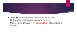  1967  Jose Luis Bado, while director of the
Orthopedic and Traumatology Institute in
Montevideo, Uruguay,  classification of Monteggia
lesions.
 
