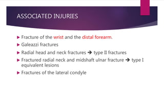 ASSOCIATED INJURIES
 Fracture of the wrist and the distal forearm.
 Galeazzi fractures
 Radial head and neck fractures  type II fractures
 Fractured radial neck and midshaft ulnar fracture  type I
equivalent lesions
 Fractures of the lateral condyle
 