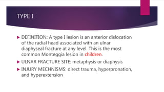 TYPE I
 DEFINITION: A type I lesion is an anterior dislocation
of the radial head associated with an ulnar
diaphyseal fracture at any level. This is the most
common Monteggia lesion in children.
 ULNAR FRACTURE SITE: metaphysis or diaphysis
 INJURY MECHNISMS: direct trauma, hyperpronation,
and hyperextension
 