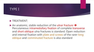 TYPE I
 TREATMENT:
 An anatomic, stable reduction of the ulnar fracture 
Percutaneous intramedullary fixation of complete transverse
and short oblique ulna fractures is standard. Open reduction
and internal fixation with plate and screws of the rarer long
oblique and comminuted fracture is also standard
 