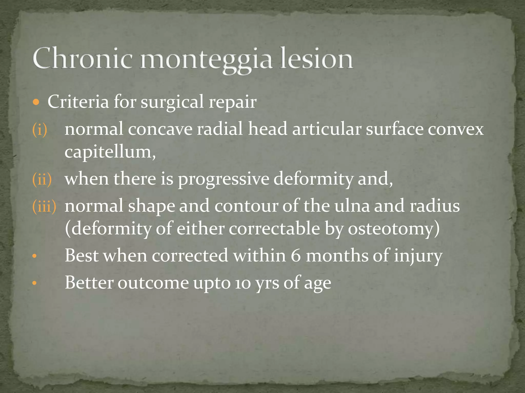  Criteria for surgical repair
(i) normal concave radial head articular surface convex
capitellum,
(ii) when there is progressive deformity and,
(iii) normal shape and contour of the ulna and radius
(deformity of either correctable by osteotomy)
• Best when corrected within 6 months of injury
• Better outcome upto 10 yrs of age
 