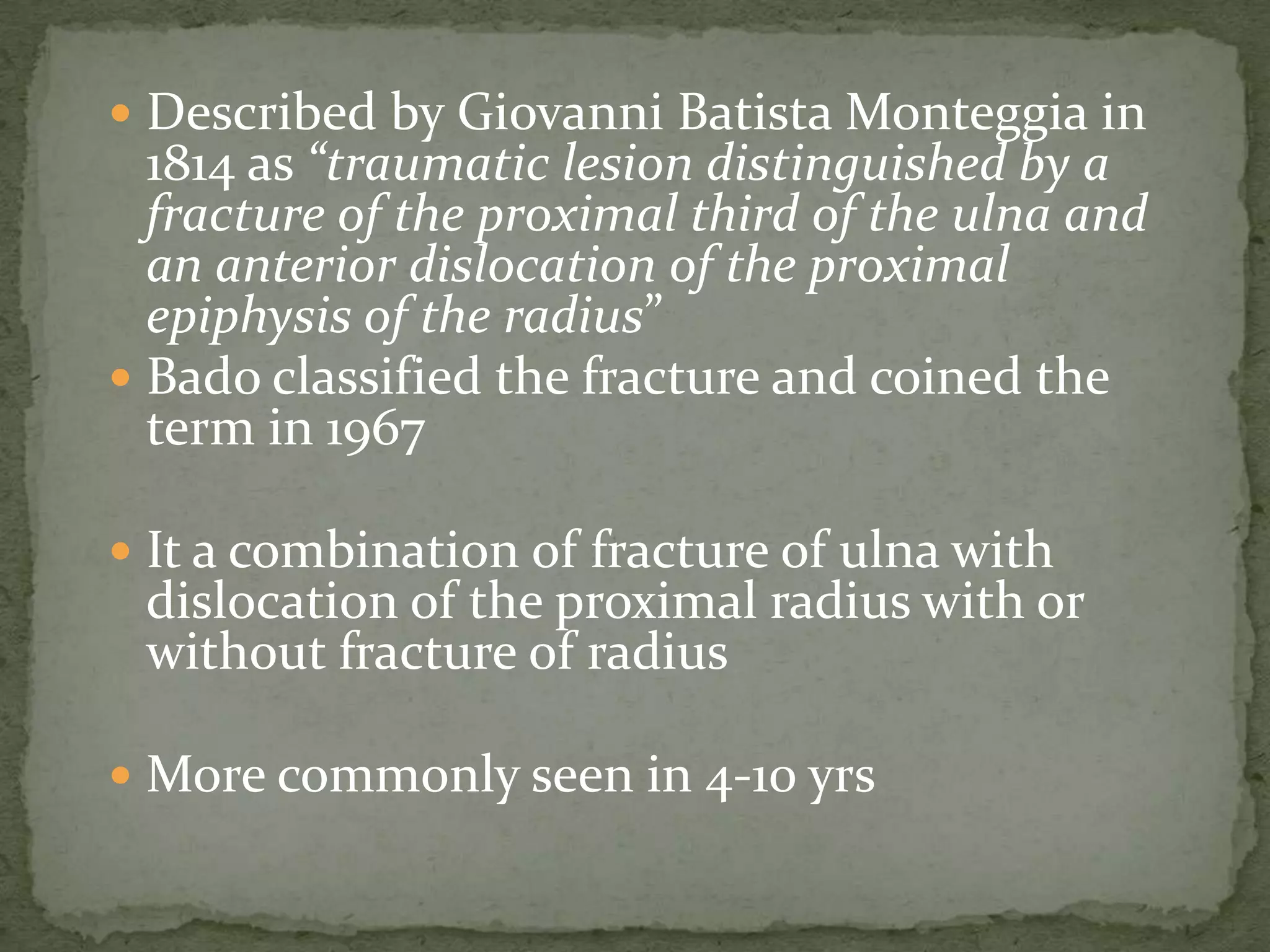  Described by Giovanni Batista Monteggia in
1814 as “traumatic lesion distinguished by a
fracture of the proximal third of the ulna and
an anterior dislocation of the proximal
epiphysis of the radius”
 Bado classified the fracture and coined the
term in 1967
 It a combination of fracture of ulna with
dislocation of the proximal radius with or
without fracture of radius
 More commonly seen in 4-10 yrs
 