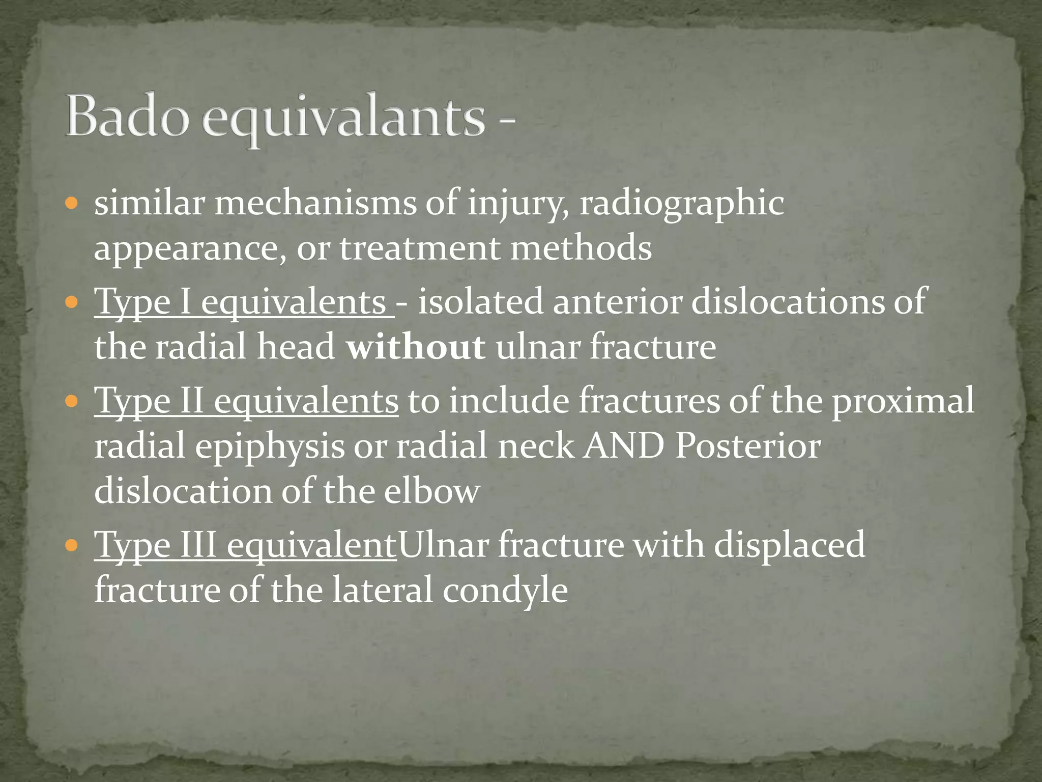  similar mechanisms of injury, radiographic
appearance, or treatment methods
 Type I equivalents - isolated anterior dislocations of
the radial head without ulnar fracture
 Type II equivalents to include fractures of the proximal
radial epiphysis or radial neck AND Posterior
dislocation of the elbow
 Type III equivalentUlnar fracture with displaced
fracture of the lateral condyle
 
