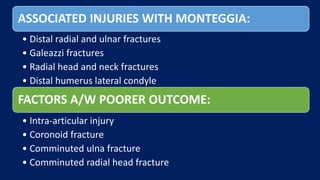 ASSOCIATED INJURIES WITH MONTEGGIA:
• Distal radial and ulnar fractures
• Galeazzi fractures
• Radial head and neck fractures
• Distal humerus lateral condyle
FACTORS A/W POORER OUTCOME:
• Intra-articular injury
• Coronoid fracture
• Comminuted ulna fracture
• Comminuted radial head fracture
 