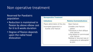 Non operative treatment
Reserved for Paediatric
population
• Reduction is maintained in
flexion by above elbow cast
for 6 to 8 weeks duration
• Degree of flexion depends
upon the radial head
dislocation
 