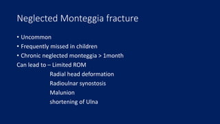 Neglected Monteggia fracture
• Uncommon
• Frequently missed in children
• Chronic neglected monteggia > 1month
Can lead to – Limited ROM
Radial head deformation
Radioulnar synostosis
Malunion
shortening of Ulna
 