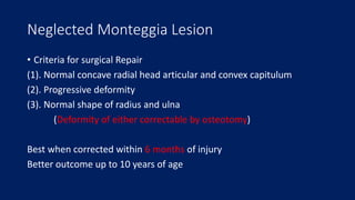 Neglected Monteggia Lesion
• Criteria for surgical Repair
(1). Normal concave radial head articular and convex capitulum
(2). Progressive deformity
(3). Normal shape of radius and ulna
(Deformity of either correctable by osteotomy)
Best when corrected within 6 months of injury
Better outcome up to 10 years of age
 