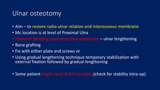 Ulnar osteotomy
• Aim – to restore radio-ulnar relation and interosseous membrane
• Mc location is at level of Proximal Ulna
• Posterior bending overcorrection osteotomy – ulnar lengthening
• Bone grafting
• Fix with either plate and screws or
• Using gradual lengthening technique temporary stabilization with
external fixation followed by gradual lengthening
• Some patient might need ALR if unstable.(check for stability intra-op)
 