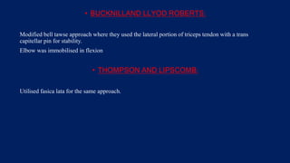 • BUCKNILLAND LLYOD ROBERTS:
Modified bell tawse approach where they used the lateral portion of triceps tendon with a trans
capitellar pin for stability.
Elbow was immobilised in flexion
• THOMPSON AND LIPSCOMB:
Utilised fasica lata for the same approach.
 