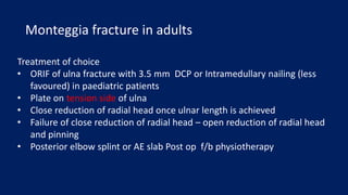 Treatment of choice
• ORIF of ulna fracture with 3.5 mm DCP or Intramedullary nailing (less
favoured) in paediatric patients
• Plate on tension side of ulna
• Close reduction of radial head once ulnar length is achieved
• Failure of close reduction of radial head – open reduction of radial head
and pinning
• Posterior elbow splint or AE slab Post op f/b physiotherapy
Monteggia fracture in adults
 
