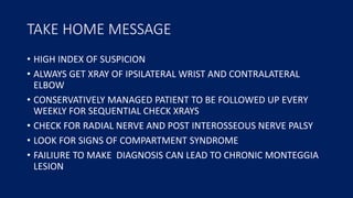 TAKE HOME MESSAGE
• HIGH INDEX OF SUSPICION
• ALWAYS GET XRAY OF IPSILATERAL WRIST AND CONTRALATERAL
ELBOW
• CONSERVATIVELY MANAGED PATIENT TO BE FOLLOWED UP EVERY
WEEKLY FOR SEQUENTIAL CHECK XRAYS
• CHECK FOR RADIAL NERVE AND POST INTEROSSEOUS NERVE PALSY
• LOOK FOR SIGNS OF COMPARTMENT SYNDROME
• FAILIURE TO MAKE DIAGNOSIS CAN LEAD TO CHRONIC MONTEGGIA
LESION
 