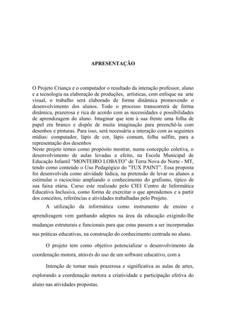 APRESENTAÇÃO
O Projeto Criança e o computador o resultado da interação professor, aluno
e a tecnologia na elaboração de produções, artísticas, com enfoque na arte
visual, o trabalho será elaborado de forma dinâmica promovendo o
desenvolvimento dos alunos. Todo o processo transcorrerá de forma
dinâmica, prazerosa e rica de acordo com as necessidades e possibilidades
de aprendizagem do aluno. Imaginar que tem à sua frente uma folha de
papel em branco e dispõe de muita imaginação para preenchê-la com
desenhos e pinturas. Para isso, será necessária a interação com as seguintes
mídias: computador, lápis de cor, lápis comum, folha sulfite, para a
representação dos desenhos
Neste projeto temos como propósito mostrar, numa concepção coletiva, o
desenvolvimento de aulas levadas a efeito, na Escola Municipal de
Educação Infantil "MONTEIRO LOBATO” de Terra Nova do Norte - MT,
tendo como conteúdo o Uso Pedagógico do "TUX PAINT”. Essa proposta
foi desenvolvida como atividade lúdica, na pretensão de levar os alunos a
estimular o raciocínio ampliando o conhecimento do grafismo, típico de
sua faixa etária. Curso este realizado pelo CIEI Centro de Informática
Educativa Inclusiva, como forma de exercitar o que aprendemos e a partir
dos conceitos, referências e atividades trabalhadas pelo Projeto.
A utilização da informática como instrumento de ensino e
aprendizagem vem ganhando adeptos na área da educação exigindo-lhe
mudanças estruturais e funcionais para que estas passem a ser incorporadas
nas práticas educativas, na construção do conhecimento centrada no aluno.
O projeto tem como objetivo potencializar o desenvolvimento da
coordenação motora, através do uso de um software educativo, com a
Intenção de tornar mais prazerosa e significativa as aulas de artes,
explorando a coordenação motora a criatividade e participação efetiva do
aluno nas atividades propostas.
 