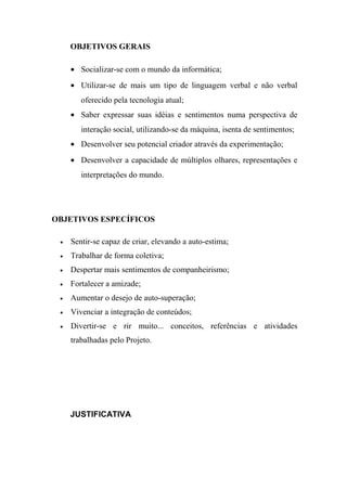 OBJETIVOS GERAIS
• Socializar-se com o mundo da informática;
• Utilizar-se de mais um tipo de linguagem verbal e não verbal
oferecido pela tecnologia atual;
• Saber expressar suas idéias e sentimentos numa perspectiva de
interação social, utilizando-se da máquina, isenta de sentimentos;
• Desenvolver seu potencial criador através da experimentação;
• Desenvolver a capacidade de múltiplos olhares, representações e
interpretações do mundo.
OBJETIVOS ESPECÍFICOS
• Sentir-se capaz de criar, elevando a auto-estima;
• Trabalhar de forma coletiva;
• Despertar mais sentimentos de companheirismo;
• Fortalecer a amizade;
• Aumentar o desejo de auto-superação;
• Vivenciar a integração de conteúdos;
• Divertir-se e rir muito... conceitos, referências e atividades
trabalhadas pelo Projeto.
JUSTIFICATIVA
 