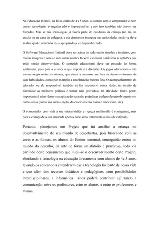 Na Educação Infantil, na faixa etária de 4 a 5 anos, o contato com o computador e com
outras tecnologias avançadas não é imprescindível e por isso também não devem ser
forçadas. Mas se tais tecnologias já fazem parte do cotidiano da criança (no lar, na
escola ou na casa de colegas), e ela demonstra interesse ou curiosidade, então se deve
avaliar qual o conteúdo mais apropriado a ser disponibilizado.
O Software Educacional Infantil deve ser acima de tudo muito simples e intuitivo, com
muitas imagens e cores e sons interessantes. Devem estimular o máximo as aptidões que
estão sendo desenvolvidas. O conteúdo educacional deve ser passado de forma
subliminar, pois para a criança o que importa é a diversão. Os jogos educacionais não
devem exigir muito da criança, que ainda se encontra em fase de desenvolvimento de
suas habilidades, como por exemplo a coordenação motora fina. O acompanhamento do
educador ou do responsável também se faz necessário nessa idade, no intuito de
direcionar as melhores práticas e tornar mais proveitoso tal atividade. Outro ponto
importante é saber dosar sua aplicação para não prejudicar o pleno desenvolvimento em
outras áreas (como sua socialização, desenvolvimento físico e emocional, etc).
O computador com toda a sua interatividade e riqueza multimídia é contagiante, mas
para a criança deve ser encarada apenas como uma ferramenta a mais de estímulo.
Portanto, planejamos um Projeto que irá auxiliar a criança no
desenvolvimento de seu mundo de descobertas, pois brincando com as
cores e as formas, os alunos do Ensino maternal, conseguirão entrar no
mundo do desenho, da arte de forma satisfatória e prazerosa, toda via
partindo deste pensamento que inicia-se o desenvolvimento deste Projeto,
abordando a tecnologia na educação diretamente com alunos de 4e 5 anos,
levando os educando a entenderem que a tecnologia faz parte de nossa vida
e que além dos recursos didáticos e pedagógicos, com possibilidades
interdisciplinares, a informática ainda poderá contribuir agilizando a
comunicação entre os professores, entre os alunos, e entre os professores e
alunos..
 