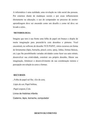 A informática é uma realidade, uma revolução na vida social das pessoas.
Por estarmos diante de mudanças sociais e por essas influenciarem
diretamente na educação, o uso do computador no processo de ensino-
aprendizagem deve ser encarado como um desafio e como tal deve ser
levado a sério..
METODOLOGIA
Imagine que tem à sua frente uma folha de papel em branco e dispõe de
muita imaginação para preenchê-la com desenhos e pinturas. Você
encontrará, no software de desenho TUX PAINT, vários recursos em forma
de ferramentas (lápis, borracha, pincel, cores, spray, linhas, formas básicas,
etc.) que lhe possibilitarão variadas atividades como fazer seu auto retrato,
desenvolver sua criatividade, construir seu próprio desenho, liberar sua
imaginação, fortalecer o desenvolvimento da sua coordenação motora e
percepção em relação às cores e formas.
RECURSOS
. Folha de papel sul fite; .Giz de cera;
.Lápis de cor; Papel bobina;
.Papel crepom;.Cola
Livros de histórias infantis
Caderno, lápis, borracha, computador
DESENVOLVIMENTO
 