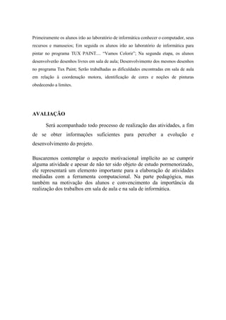 Primeiramente os alunos irão ao laboratório de informática conhecer o computador, seus
recursos e manuseios; Em seguida os alunos irão ao laboratório de informática para
pintar no programa TUX PAINT.... “Vamos Colorir”; Na segunda etapa, os alunos
desenvolverão desenhos livres em sala de aula; Desenvolvimento dos mesmos desenhos
no programa Tux Paint; Serão trabalhadas as dificuldades encontradas em sala de aula
em relação à coordenação motora, identificação de cores e noções de pinturas
obedecendo a limites.
AVALIAÇÃO
Será acompanhado todo processo de realização das atividades, a fim
de se obter informações suficientes para perceber a evolução e
desenvolvimento do projeto.
Buscaremos contemplar o aspecto motivacional implícito ao se cumprir
alguma atividade e apesar de não ter sido objeto de estudo pormenorizado,
ele representará um elemento importante para a elaboração de atividades
mediadas com a ferramenta computacional. Na parte pedagógica, mas
também na motivação dos alunos e convencimento da importância da
realização dos trabalhos em sala de aula e na sala de informática.
 