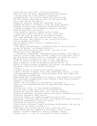 desde esse dia nunca mais o faroleiro abandonou o
tema da loucura do outro. demonstrava-ma de mil maneiras.
- "e aqui onde até os sãos perdem a tramontana",
argumentava ele, "um já assim rachado de telha aos três
por dois rebenta como bomba no fogo. eu jogo que ele não
vara o mês. não vê seus modos?"
metade por sugestão, metade por observação leviana,
razoável me pareceu a profecia; e como sem cessar gerebita
malhasse na mesma tecla, acabei por convencer-me de que
o casmurro ajudante era um fadado ao hospício, com pouco
tempo de equilíbrio nos miolos.
um dia gerebita abordou a questão nestes termos:
- "quero que o senhor me resolva um caso. estão dois
homens numa casa; de repente um enlouquece e rompe,
como cação esfomeado, para cima do outro. deve o outro
deixar-se matar como carneiro ou tem o direito de atolar a
faca na garganta do bicho?"
era por demais clara a consulta. respondi como um
rábula positivo:
- "se cabrea enlouquecesse e o agredisse, matá-lo seria um direito
natural de defesa - não havendo socorro à
mão. matar para não morrer não é crime - mas isto só em
último caso, você compreende."
- "compreendo, compreendo", respondeu-me distraidamente, como quem lá
segue os volteios duma idéia secreta; e depois de longa pausa: "seja o
que deus quiser murmurou entre si, suspirando e recaindo em cismas.
deixei-me ficar à janela a ver cair a noite. nada mais
triste do que as ave-marias no ermo. a treva espessava as
águas e absorvia no céu os derradeiros palores da luz. no
poente, um leque aluarado enrubescia nas varetas, com dedadas sangrentas
de nuvens a barrá-lo de listrões horizontais.
triste...
a ardósia do mar; as primeiras estrelinhas entreluzindo
a medo; o marulho na pedra, tchá, tchá, compassado, eterno... a alma
confrangeu-se-me de angústia. vi-me náufrago, retido para sempre num
navio de pedra, grudado como
desconforme craca na pedranceira da ilhota. e pela primeira vez na vida
senti profundas saudades dessa coisa sórdida, a mais reles de quantas
inventou a civilização - o
"café", com o seu tumulto, a sua poeira, o seu bafio a
tabaco e a sua freguesia habitual de vagabundíssimos "agentes de
negócios"...
correram dias. minto. no vazio daquele dessaborido
viver no ermo o tempo não corria - arrastava-se com a
lentidão da lesma por sobre chão liso e sem fim. gerebita
tornara-se enfadonho. não mais narrava pinturescos incidentes da sua vida
de marujo. aferrado à idéia fixa da
loucura do cabrea, só cuidava de demonstrar-me os seus
progressos. fora desse tema sinistro, sua ocupação era seguir de olhos os
navios que repontavam ao largo, até vê-los
sumirem-se na curva do horizonte.
velas, poucas alvejavam, tirante barquinhas de pescadores. mas uma que
surgisse lá nos levava os olhos e a
imaginação. como se casa bem com o mar o barco de vela!
e que sórdido baratão craquento é ao pé dele o navio a vapor!
escunas, corvetas, pequeninos cutters, fragatas, lugres,
brigues, iates... o que lá vai passado de leveza e graça!...
 